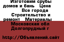  Изготовим срубы домов и бань › Цена ­ 1 000 - Все города Строительство и ремонт » Материалы   . Московская обл.,Долгопрудный г.